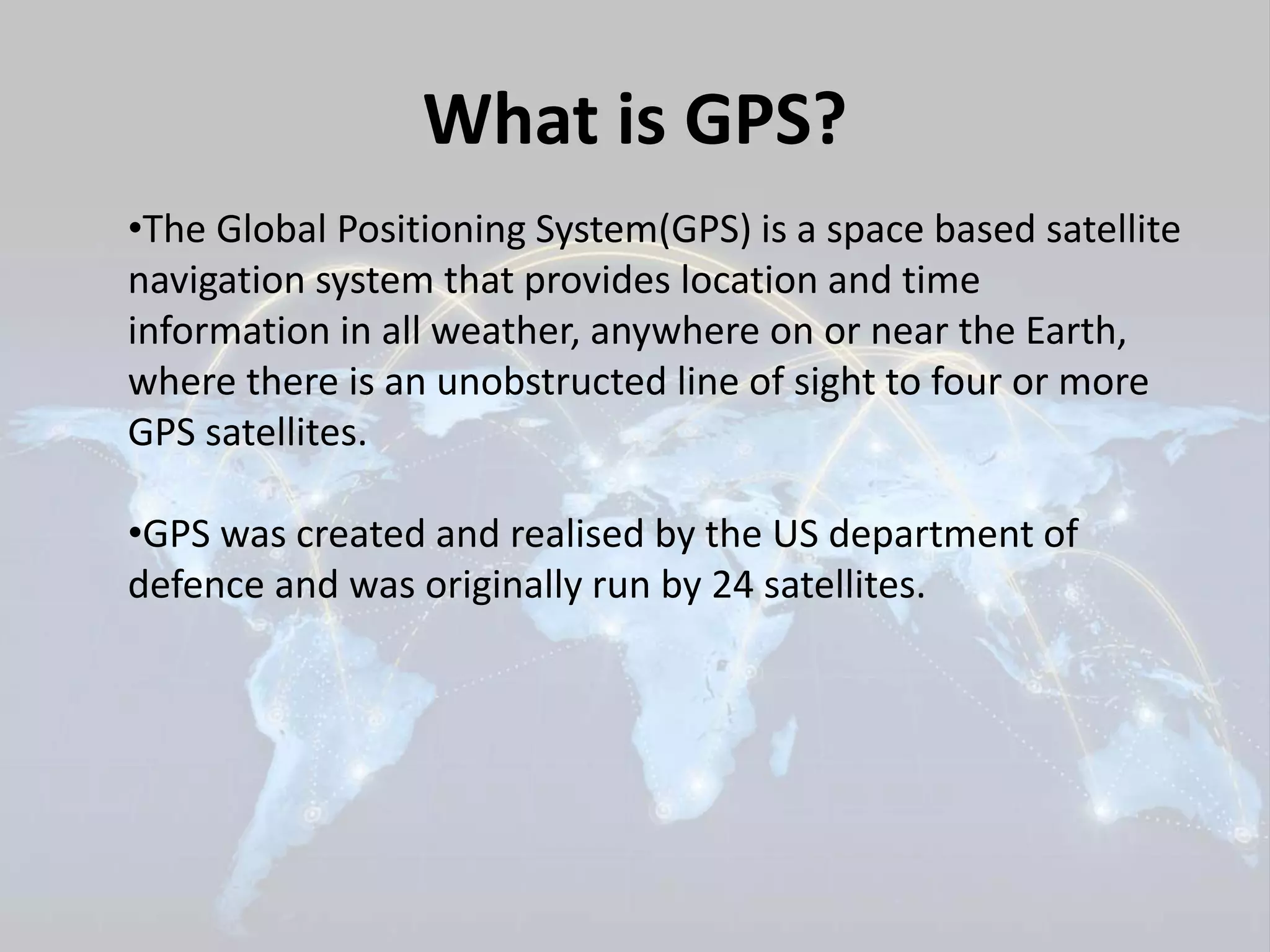 What is GPS? 
•The Global Positioning System(GPS) is a space based satellite 
navigation system that provides location and time 
information in all weather, anywhere on or near the Earth, 
where there is an unobstructed line of sight to four or more 
GPS satellites. 
•GPS was created and realised by the US department of 
defence and was originally run by 24 satellites. 
 