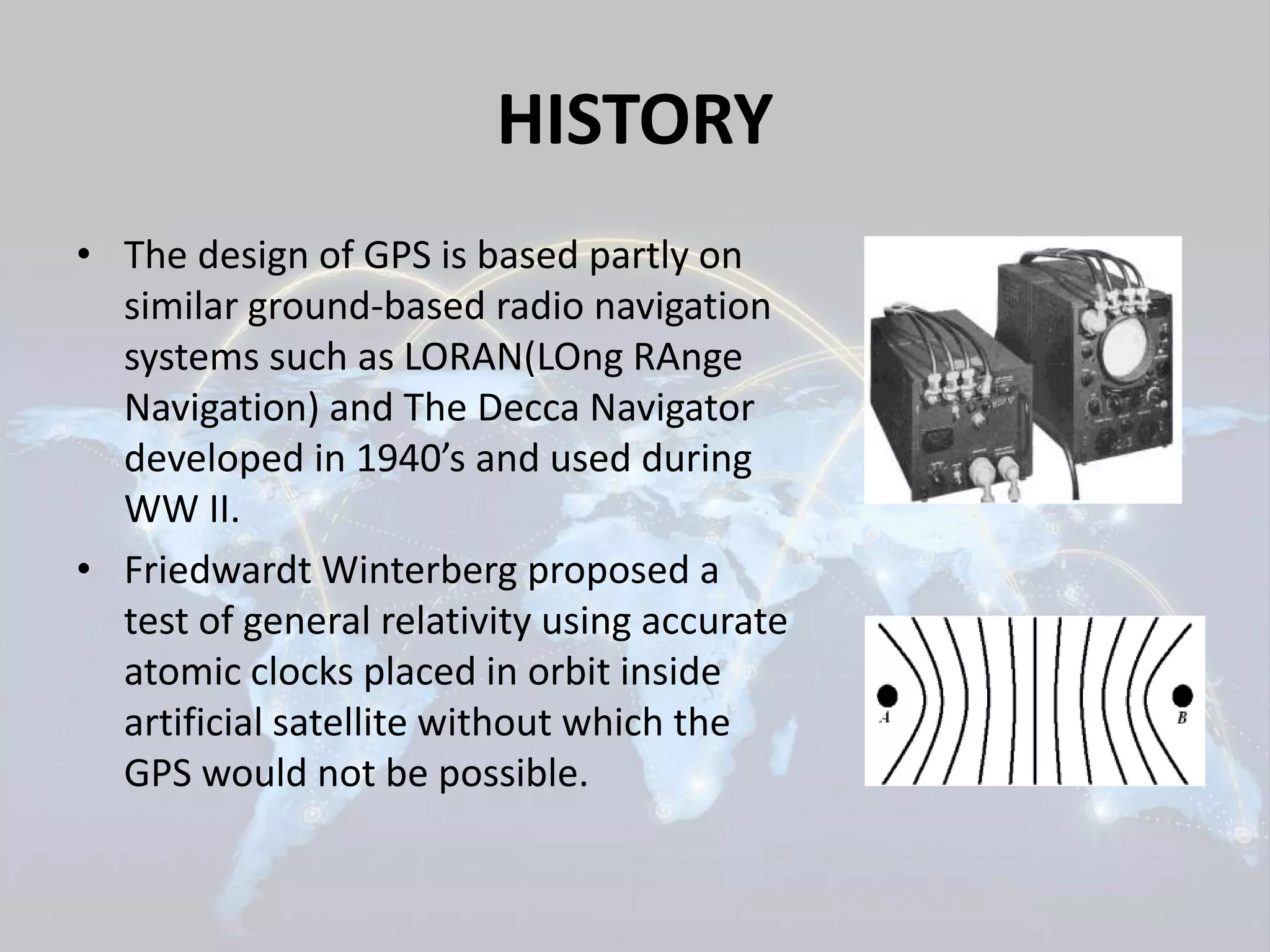 HISTORY 
• The design of GPS is based partly on 
similar ground-based radio navigation 
systems such as LORAN(LOng RAnge 
Navigation) and The Decca Navigator 
developed in 1940’s and used during 
WW II. 
• Friedwardt Winterberg proposed a 
test of general relativity using accurate 
atomic clocks placed in orbit inside 
artificial satellite without which the 
GPS would not be possible. 
 