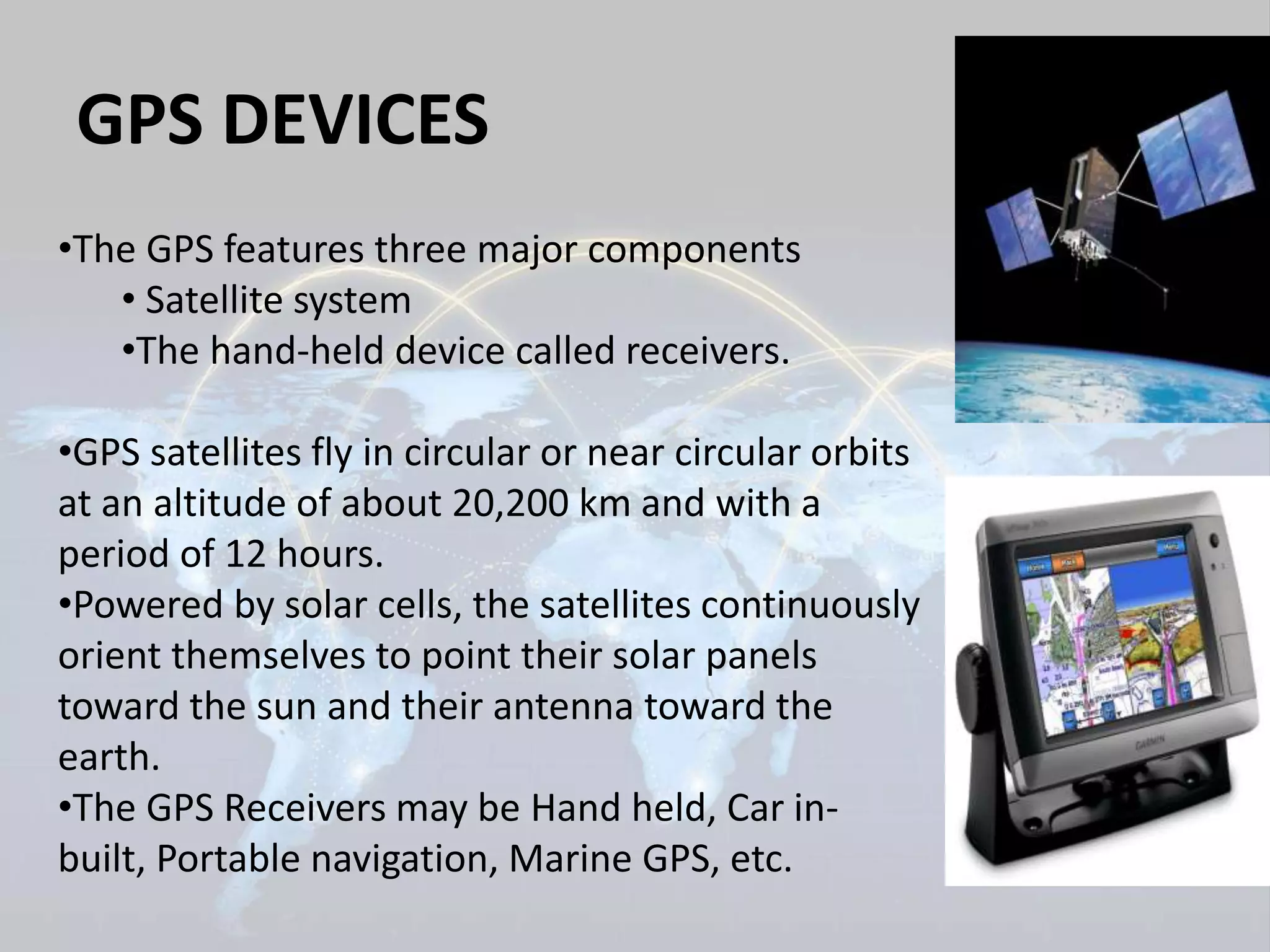 GPS DEVICES 
•The GPS features three major components 
• Satellite system 
•The hand-held device called receivers. 
•GPS satellites fly in circular or near circular orbits 
at an altitude of about 20,200 km and with a 
period of 12 hours. 
•Powered by solar cells, the satellites continuously 
orient themselves to point their solar panels 
toward the sun and their antenna toward the 
earth. 
•The GPS Receivers may be Hand held, Car in-built, 
Portable navigation, Marine GPS, etc. 
 