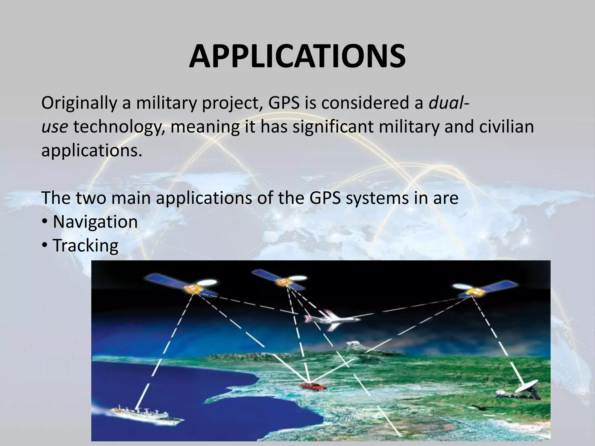 APPLICATIONS 
Originally a military project, GPS is considered a dual-use 
technology, meaning it has significant military and civilian 
applications. 
The two main applications of the GPS systems in are 
• Navigation 
• Tracking 
 