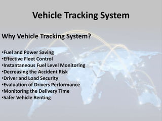 Vehicle Tracking System 
Why Vehicle Tracking System? 
•Fuel and Power Saving 
•Effective Fleet Control 
•Instantaneous Fuel Level Monitoring 
•Decreasing the Accident Risk 
•Driver and Load Security 
•Evaluation of Drivers Performance 
•Monitoring the Delivery Time 
•Safer Vehicle Renting 
 