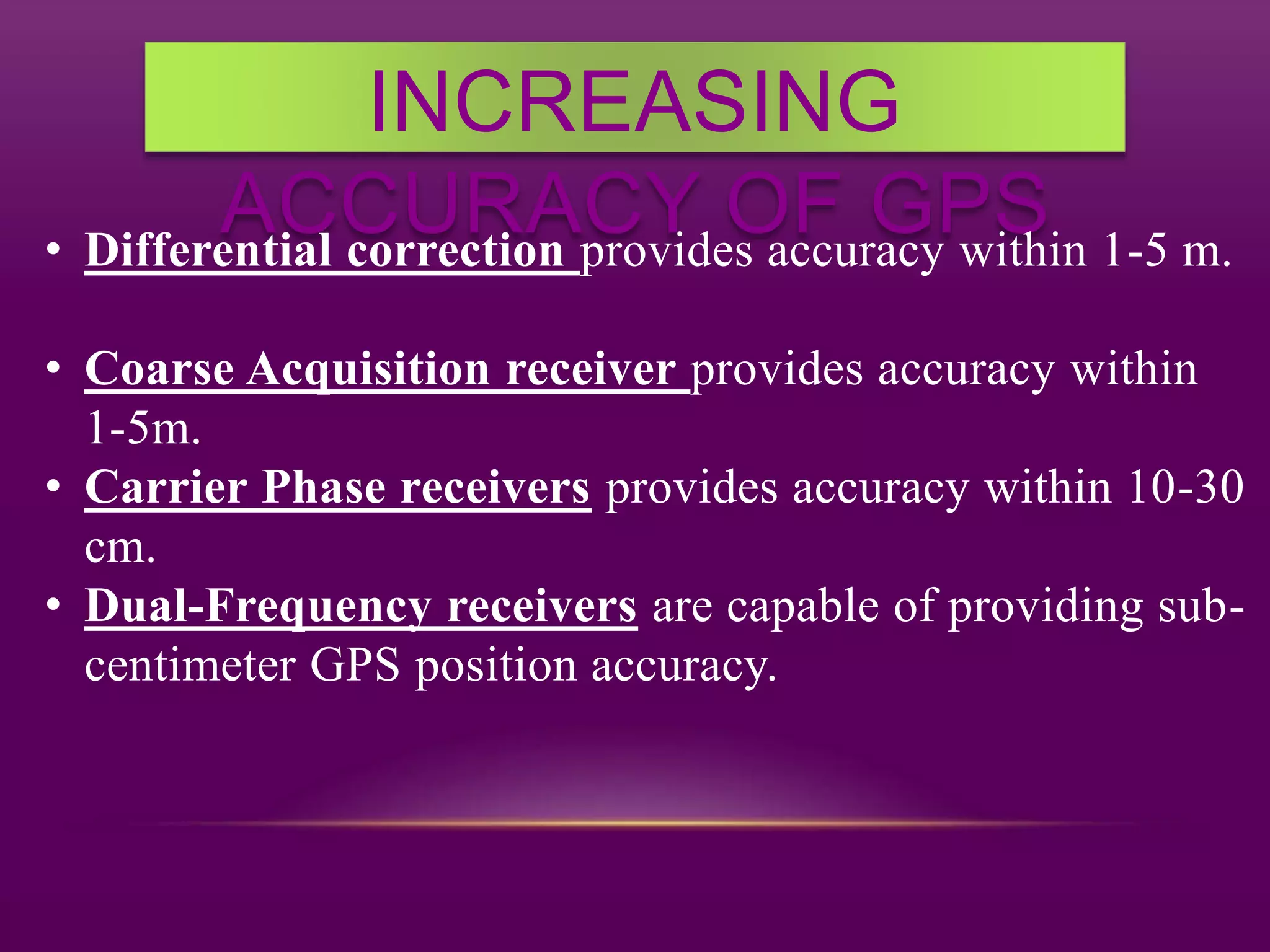 INCREASING
ACCURACY OF GPS• Differential correction provides accuracy within 1-5 m.
• Coarse Acquisition receiver provides accuracy within
1-5m.
• Carrier Phase receivers provides accuracy within 10-30
cm.
• Dual-Frequency receivers are capable of providing sub-
centimeter GPS position accuracy.
 