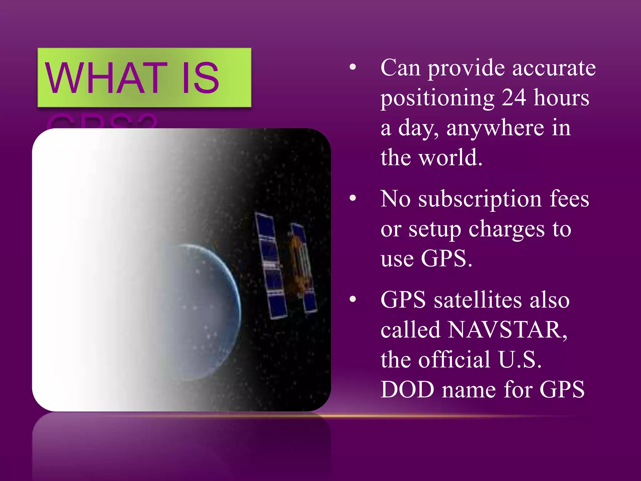WHAT IS
GPS?
• Can provide accurate
positioning 24 hours
a day, anywhere in
the world.
• No subscription fees
or setup charges to
use GPS.
• GPS satellites also
called NAVSTAR,
the official U.S.
DOD name for GPS
 