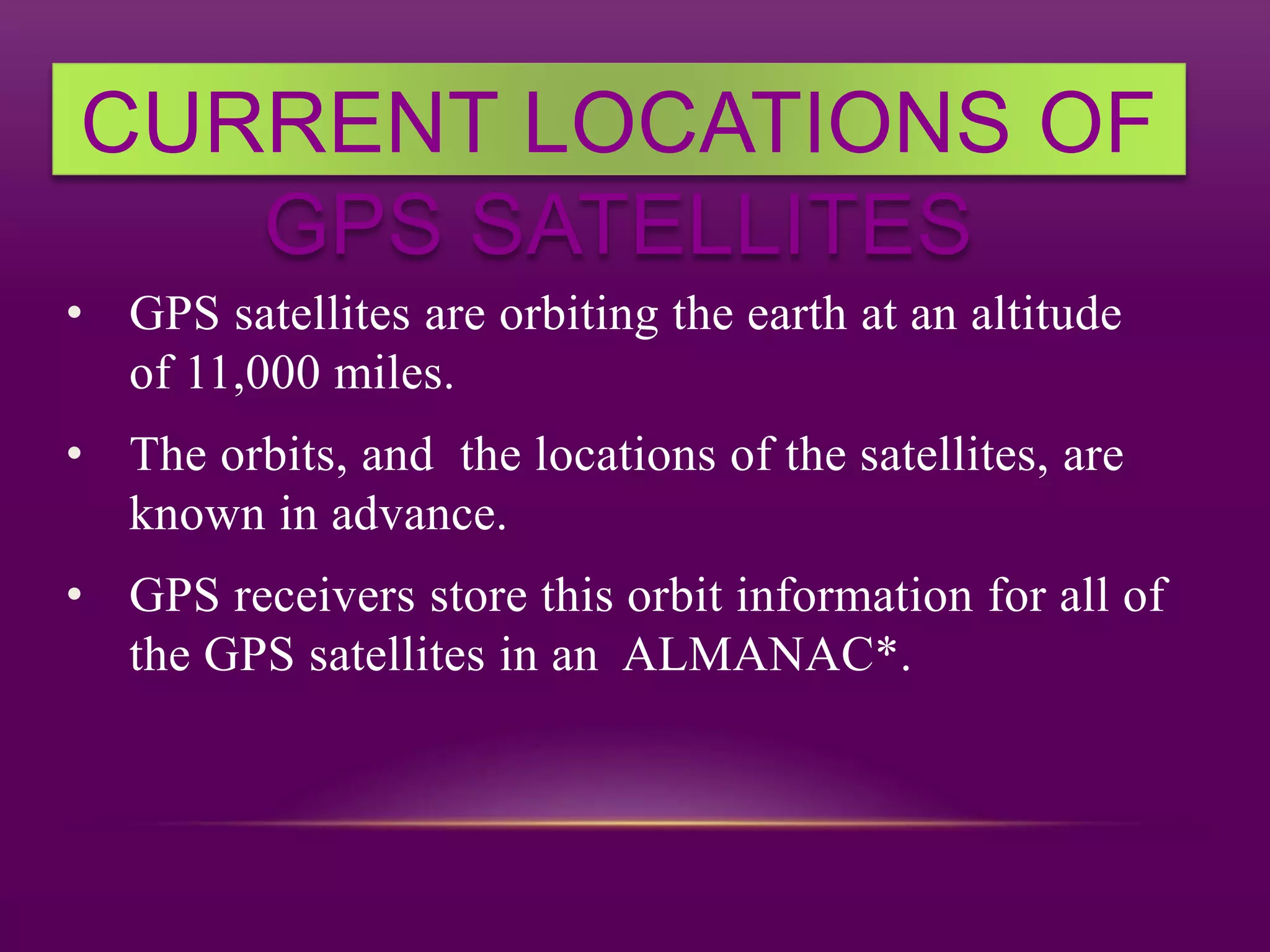 CURRENT LOCATIONS OF
GPS SATELLITES
• GPS satellites are orbiting the earth at an altitude
of 11,000 miles.
• The orbits, and the locations of the satellites, are
known in advance.
• GPS receivers store this orbit information for all of
the GPS satellites in an ALMANAC*.
 