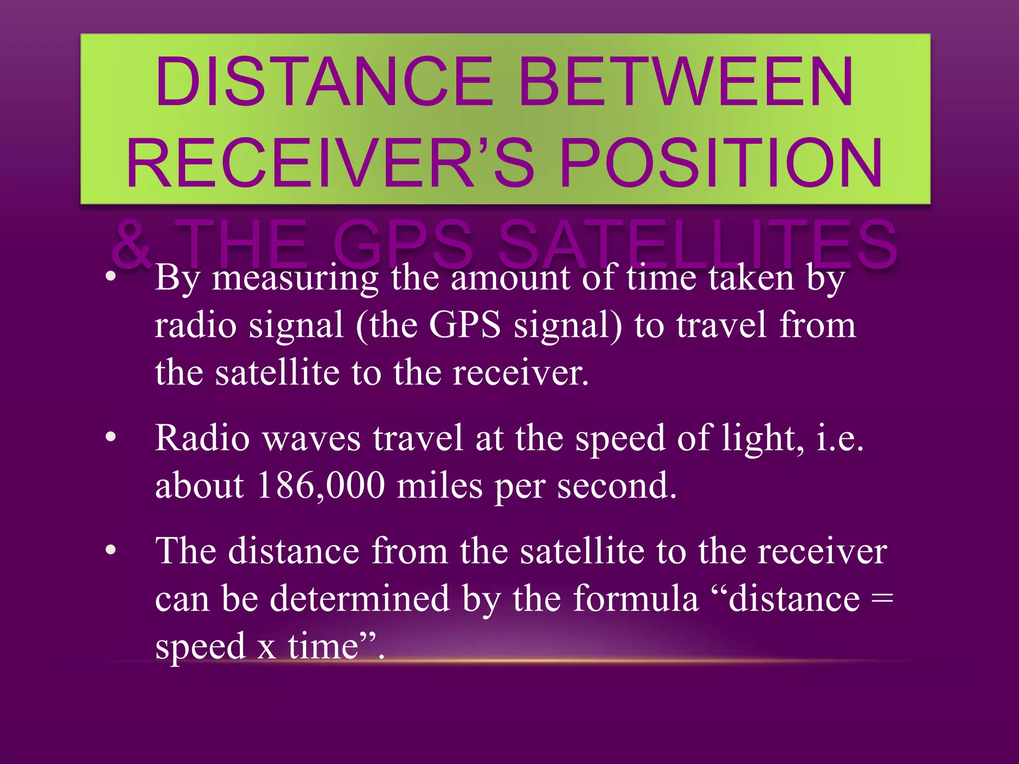 DISTANCE BETWEEN
RECEIVER’S POSITION
& THE GPS SATELLITES• By measuring the amount of time taken by
radio signal (the GPS signal) to travel from
the satellite to the receiver.
• Radio waves travel at the speed of light, i.e.
about 186,000 miles per second.
• The distance from the satellite to the receiver
can be determined by the formula “distance =
speed x time”.
 