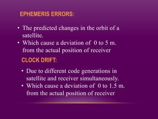EPHEMERIS ERRORS:
• The predicted changes in the orbit of a
satellite.
• Which cause a deviation of 0 to 5 m.
from the actual position of receiver
CLOCK DRIFT:
• Due to different code generations in
satellite and receiver simultaneously.
• Which cause a deviation of 0 to 1.5 m.
from the actual position of receiver
 
