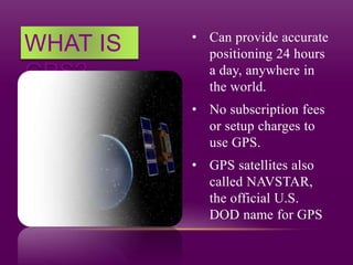 WHAT IS
GPS?
• Can provide accurate
positioning 24 hours
a day, anywhere in
the world.
• No subscription fees
or setup charges to
use GPS.
• GPS satellites also
called NAVSTAR,
the official U.S.
DOD name for GPS
 
