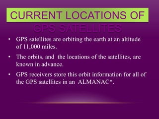 CURRENT LOCATIONS OF
GPS SATELLITES
• GPS satellites are orbiting the earth at an altitude
of 11,000 miles.
• The orbits, and the locations of the satellites, are
known in advance.
• GPS receivers store this orbit information for all of
the GPS satellites in an ALMANAC*.
 