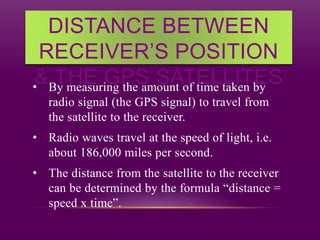 DISTANCE BETWEEN
RECEIVER’S POSITION
& THE GPS SATELLITES• By measuring the amount of time taken by
radio signal (the GPS signal) to travel from
the satellite to the receiver.
• Radio waves travel at the speed of light, i.e.
about 186,000 miles per second.
• The distance from the satellite to the receiver
can be determined by the formula “distance =
speed x time”.
 