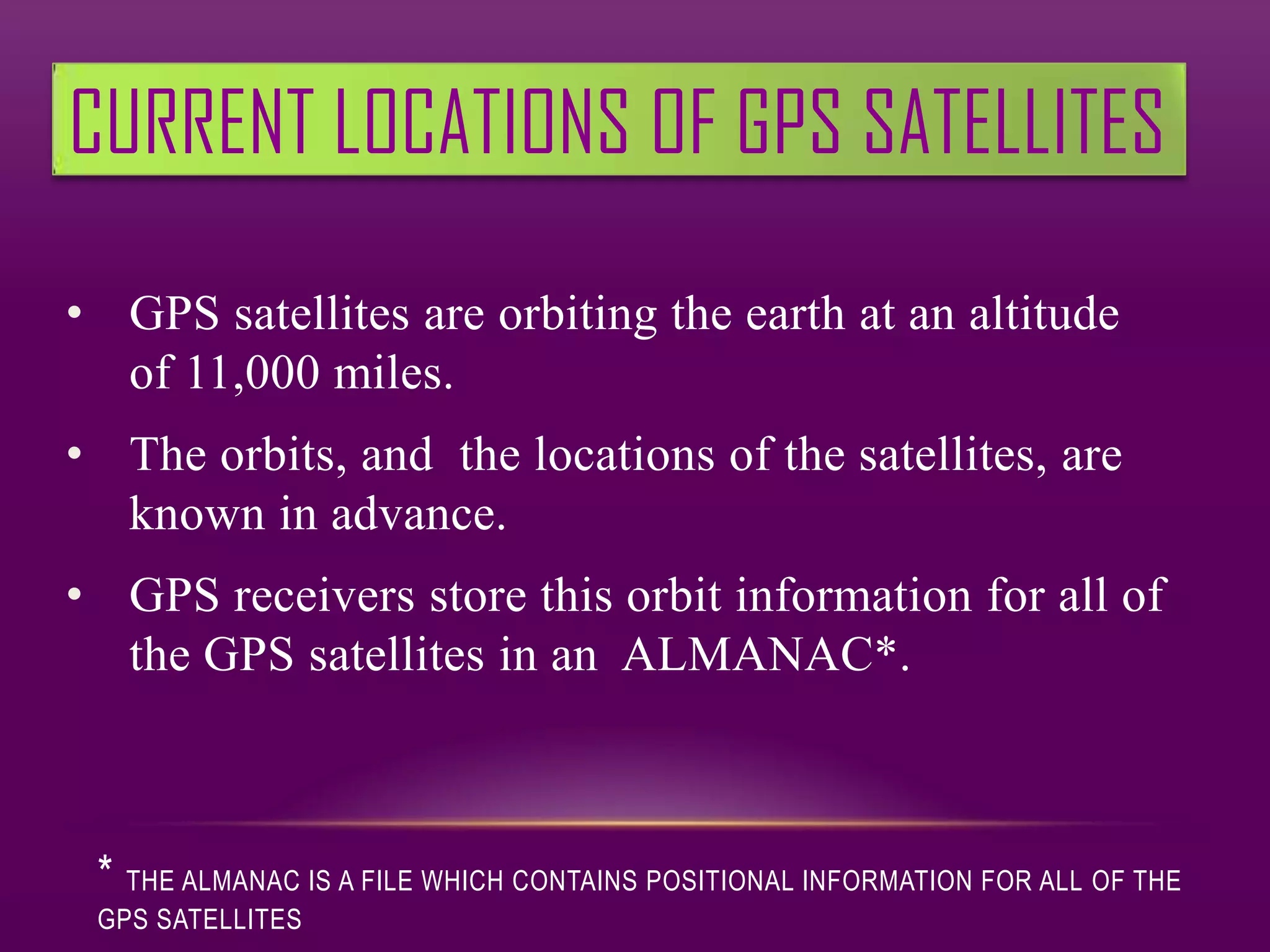 CURRENT LOCATIONS OF GPS SATELLITES

• GPS satellites are orbiting the earth at an altitude
  of 11,000 miles.
• The orbits, and the locations of the satellites, are
  known in advance.
• GPS receivers store this orbit information for all of
  the GPS satellites in an ALMANAC*.



 * THE ALMANAC IS A FILE WHICH CONTAINS POSITIONAL INFORMATION FOR ALL OF THE
 GPS SATELLITES
 