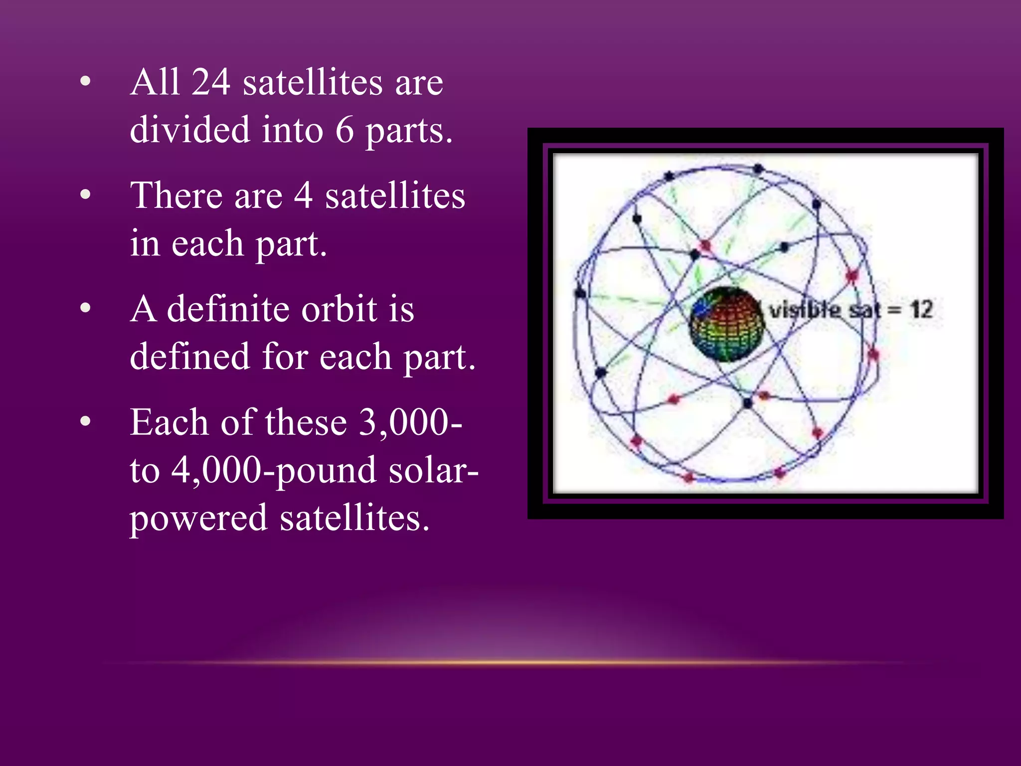 • All 24 satellites are
  divided into 6 parts.
• There are 4 satellites
  in each part.
• A definite orbit is
  defined for each part.
• Each of these 3,000-
  to 4,000-pound solar-
  powered satellites.
 
