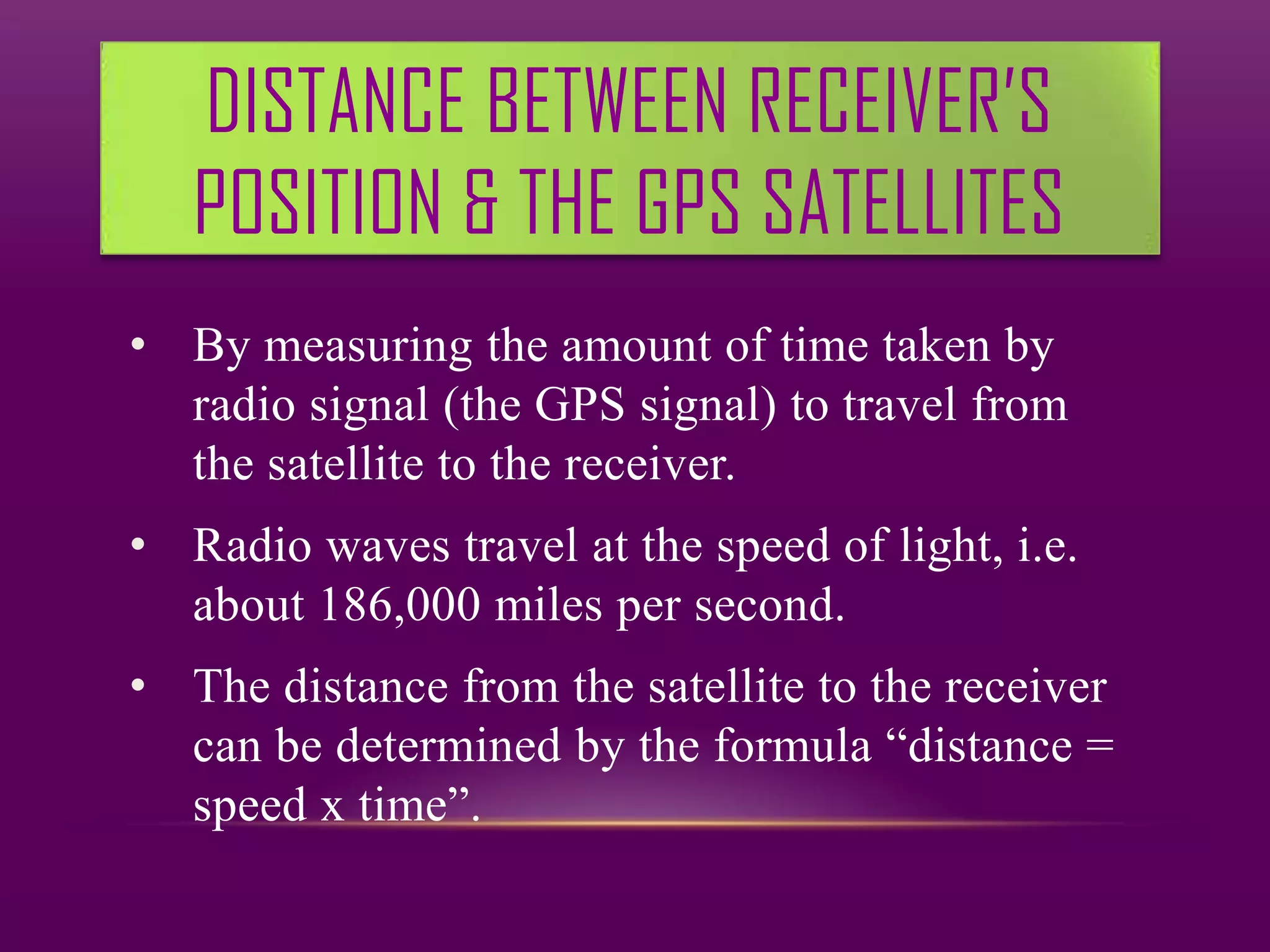 DISTANCE BETWEEN RECEIVER’S
   POSITION & THE GPS SATELLITES
• By measuring the amount of time taken by
  radio signal (the GPS signal) to travel from
  the satellite to the receiver.
• Radio waves travel at the speed of light, i.e.
  about 186,000 miles per second.
• The distance from the satellite to the receiver
  can be determined by the formula “distance =
  speed x time”.
 