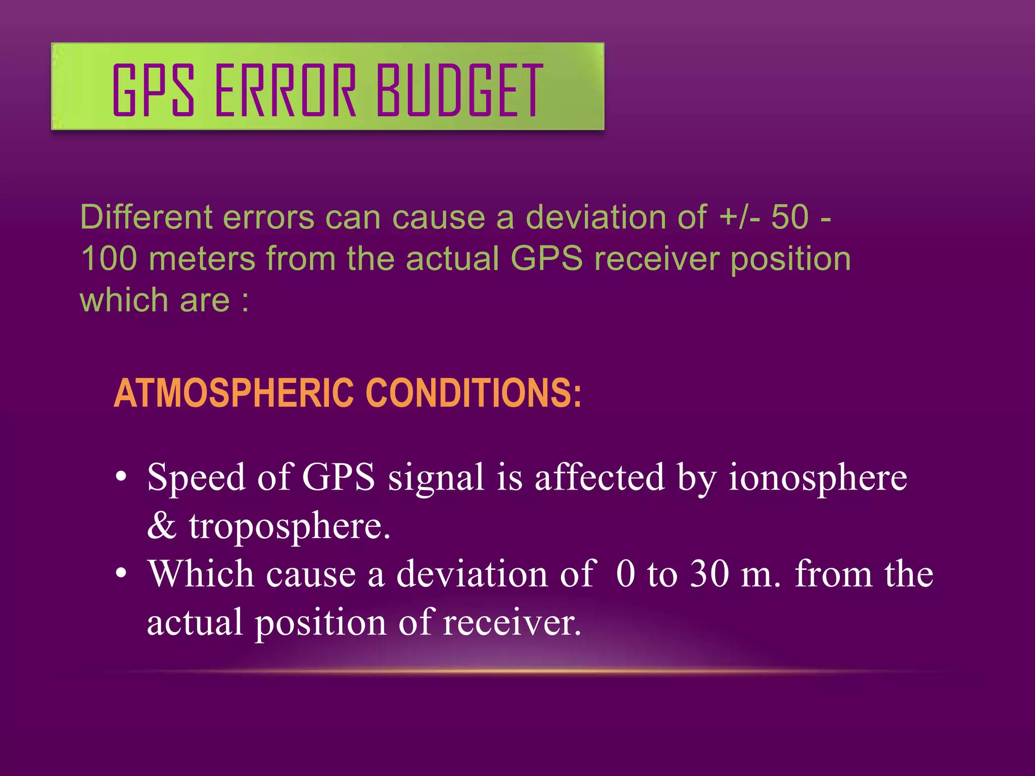 GPS ERROR BUDGET
Different errors can cause a deviation of +/- 50 -
100 meters from the actual GPS receiver position
which are :

  ATMOSPHERIC CONDITIONS:

  • Speed of GPS signal is affected by ionosphere
    & troposphere.
  • Which cause a deviation of 0 to 30 m. from the
    actual position of receiver.
 