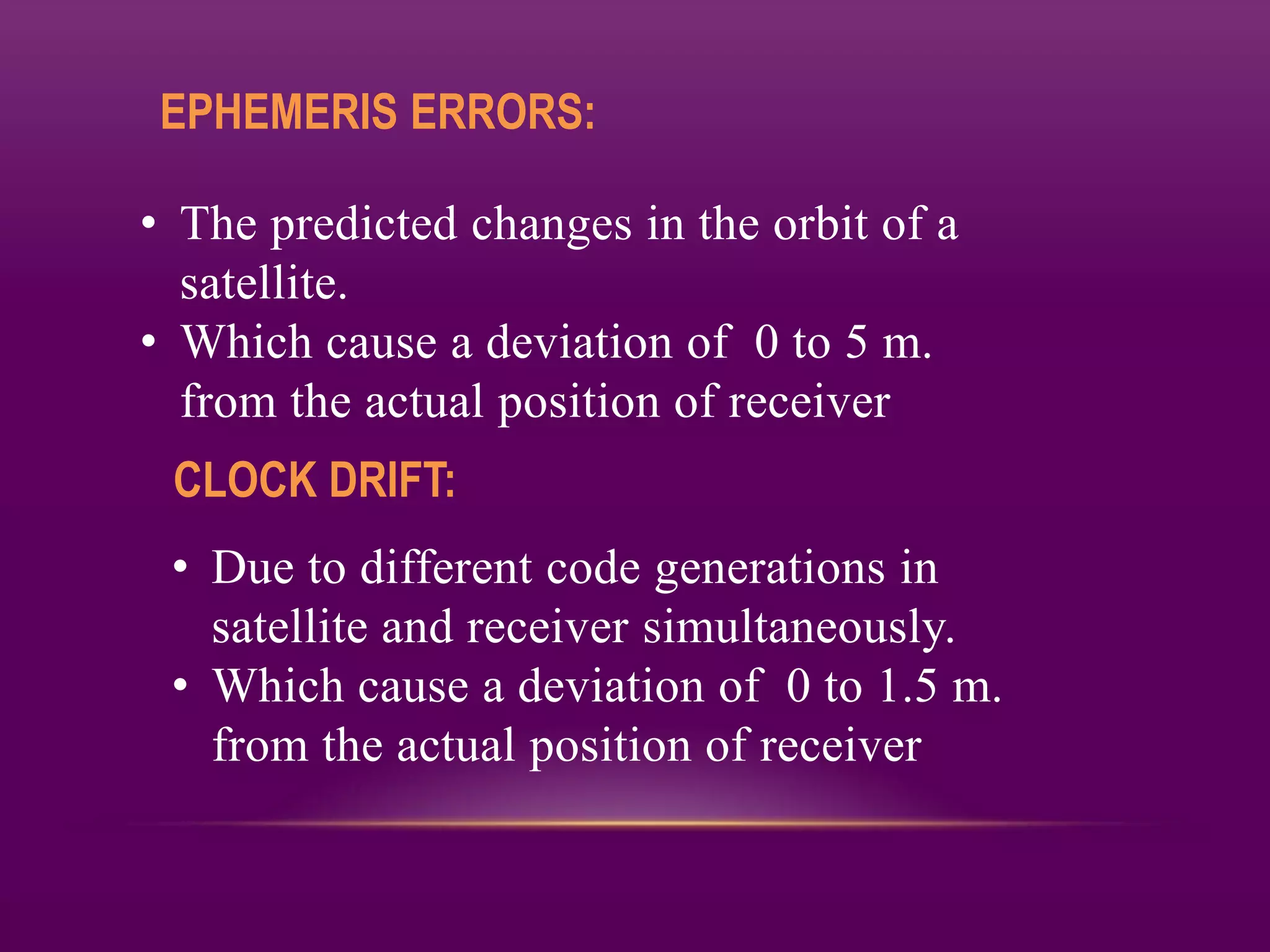 EPHEMERIS ERRORS:

• The predicted changes in the orbit of a
  satellite.
• Which cause a deviation of 0 to 5 m.
  from the actual position of receiver
 CLOCK DRIFT:
 • Due to different code generations in
   satellite and receiver simultaneously.
 • Which cause a deviation of 0 to 1.5 m.
   from the actual position of receiver
 