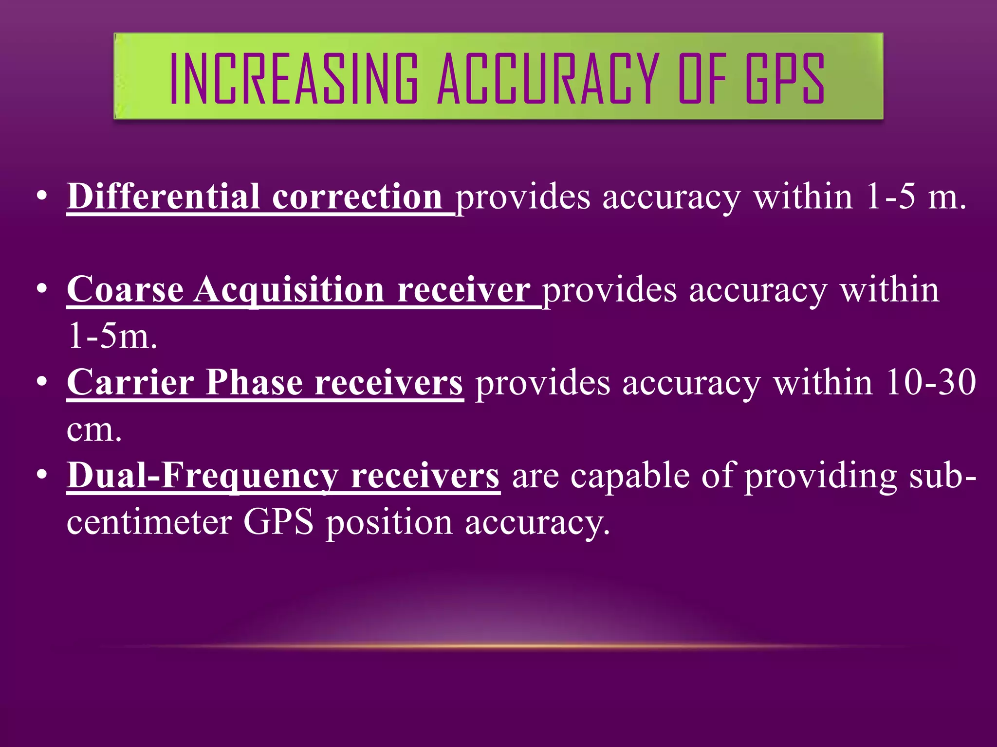 INCREASING ACCURACY OF GPS
• Differential correction provides accuracy within 1-5 m.

• Coarse Acquisition receiver provides accuracy within
  1-5m.
• Carrier Phase receivers provides accuracy within 10-30
  cm.
• Dual-Frequency receivers are capable of providing sub-
  centimeter GPS position accuracy.
 