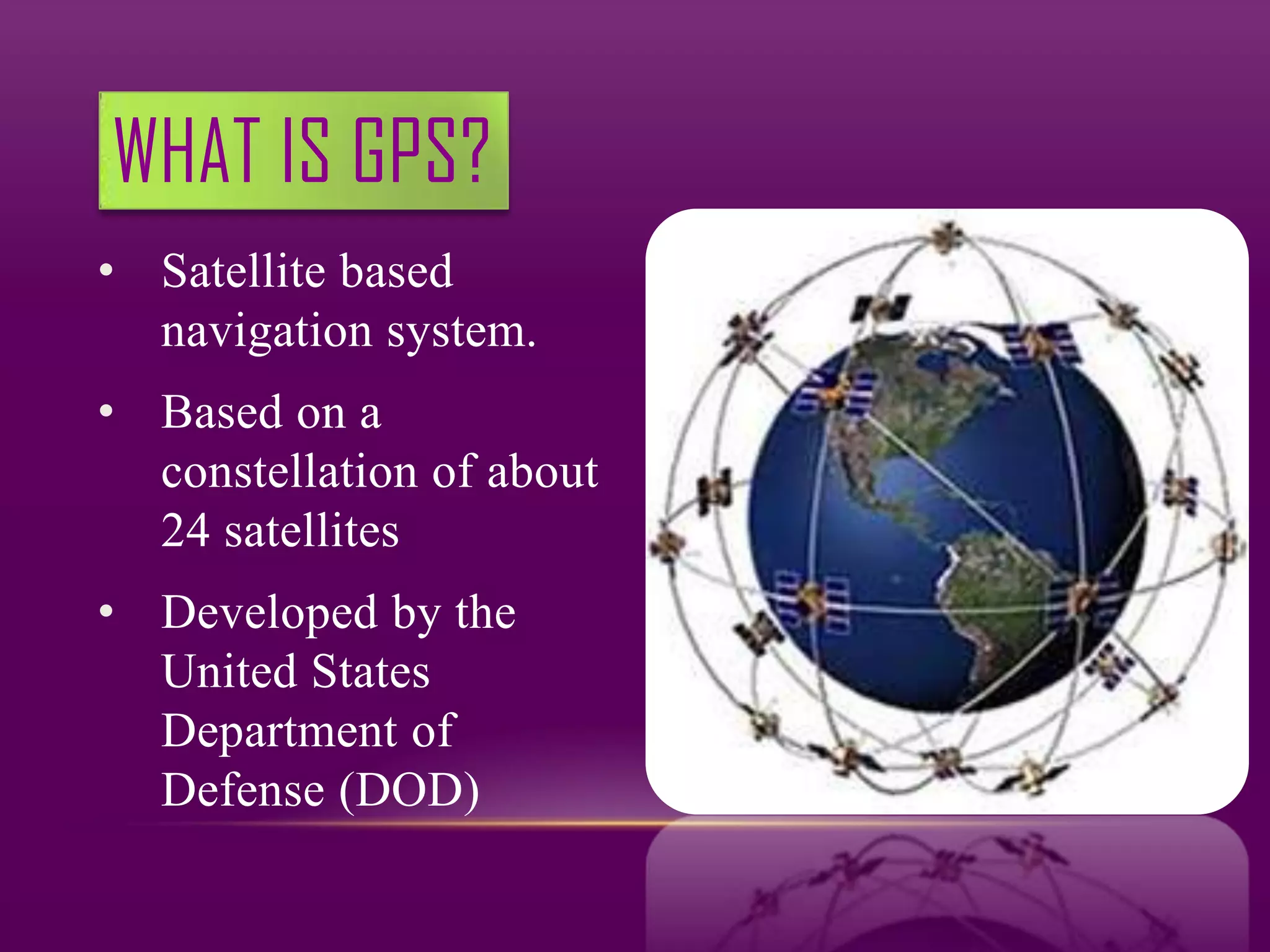 WHAT IS GPS?
• Satellite based
  navigation system.
• Based on a
  constellation of about
  24 satellites
• Developed by the
  United States
  Department of
  Defense (DOD)
 