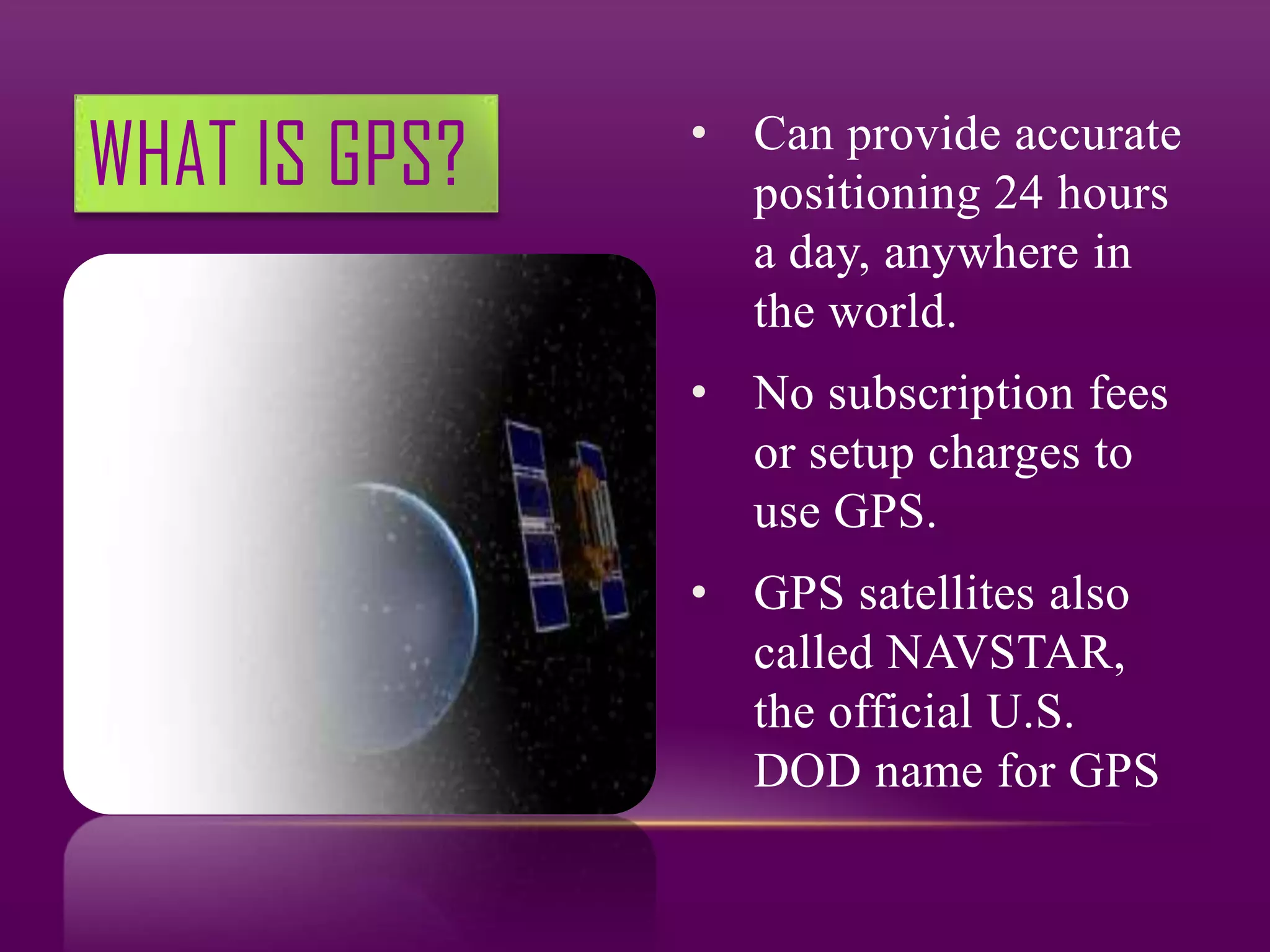 WHAT IS GPS?   • Can provide accurate
                 positioning 24 hours
                 a day, anywhere in
                 the world.
               • No subscription fees
                 or setup charges to
                 use GPS.
               • GPS satellites also
                 called NAVSTAR,
                 the official U.S.
                 DOD name for GPS
 