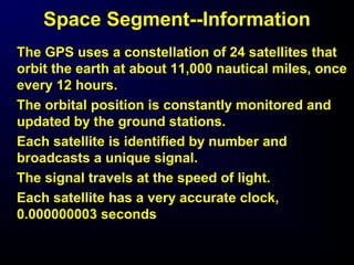 Space Segment--Information
The GPS uses a constellation of 24 satellites that
orbit the earth at about 11,000 nautical miles, once
every 12 hours.
The orbital position is constantly monitored and
updated by the ground stations.
Each satellite is identified by number and
broadcasts a unique signal.
The signal travels at the speed of light.
Each satellite has a very accurate clock,
0.000000003 seconds
 