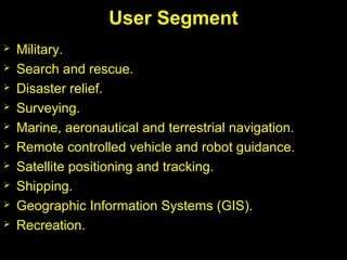  Military.
 Search and rescue.
 Disaster relief.
 Surveying.
 Marine, aeronautical and terrestrial navigation.
 Remote controlled vehicle and robot guidance.
 Satellite positioning and tracking.
 Shipping.
 Geographic Information Systems (GIS).
 Recreation.
User Segment
 