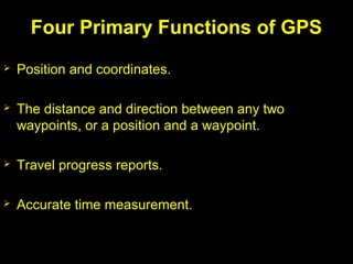  Position and coordinates.
 The distance and direction between any two
waypoints, or a position and a waypoint.
 Travel progress reports.
 Accurate time measurement.
Four Primary Functions of GPS
 