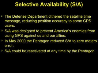 Selective Availability (S/A)
 The Defense Department dithered the satellite time
message, reducing position accuracy to some GPS
users.
 S/A was designed to prevent America’s enemies from
using GPS against us and our allies.
 In May 2000 the Pentagon reduced S/A to zero meters
error.
 S/A could be reactivated at any time by the Pentagon.
 