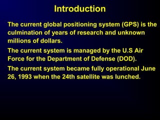 Introduction
The current global positioning system (GPS) is the
culmination of years of research and unknown
millions of dollars.
The current system is managed by the U.S Air
Force for the Department of Defense (DOD).
The current system became fully operational June
26, 1993 when the 24th satellite was lunched.
 