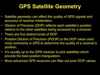 GPS Satellite Geometry
 Satellite geometry can affect the quality of GPS signals and
accuracy of receiver trilateration.
 Dilution of Precision (DOP) reflects each satellite’s position
relative to the other satellites being accessed by a receiver.
 There are five distinct kinds of DOP.
 Position Dilution of Precision (PDOP) is the DOP value used
most commonly in GPS to determine the quality of a receiver’s
position.
 It’s usually up to the GPS receiver to pick satellites which
provide the best position triangulation.
 More advanced GPS receivers can filter out poor DOP values.
 