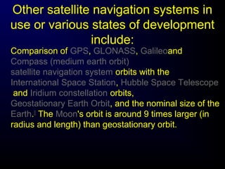 Other satellite navigation systems in
use or various states of development
include:
Comparison of GPS, GLONASS, Galileoand
Compass (medium earth orbit)
satellite navigation system orbits with the
International Space Station, Hubble Space Telescope
and Iridium constellation orbits,
Geostationary Earth Orbit, and the nominal size of the
Earth.[]
The Moon's orbit is around 9 times larger (in
radius and length) than geostationary orbit.
 