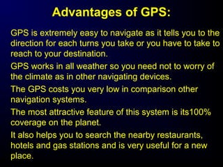 Advantages of GPS:
GPS is extremely easy to navigate as it tells you to the
direction for each turns you take or you have to take to
reach to your destination.
GPS works in all weather so you need not to worry of
the climate as in other navigating devices.
The GPS costs you very low in comparison other
navigation systems.
The most attractive feature of this system is its100%
coverage on the planet.
It also helps you to search the nearby restaurants,
hotels and gas stations and is very useful for a new
place.
 