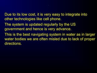 .
Due to its low cost, it is very easy to integrate into
other technologies like cell phone.
The system is updated regularly by the US
government and hence is very advance.
This is the best navigating system in water as in larger
water bodies we are often misled due to lack of proper
directions.
 