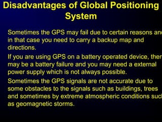 Disadvantages of Global Positioning
System
Sometimes the GPS may fail due to certain reasons and
in that case you need to carry a backup map and
directions.
If you are using GPS on a battery operated device, there
may be a battery failure and you may need a external
power supply which is not always possible.
Sometimes the GPS signals are not accurate due to
some obstacles to the signals such as buildings, trees
and sometimes by extreme atmospheric conditions such
as geomagnetic storms.
 