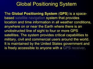 Global Positioning System
The Global Positioning System (GPS) is a space-
based satellite navigation system that provides
location and time information in all weather conditions,
anywhere on or near the Earth where there is an
unobstructed line of sight to four or more GPS
satellites. The system provides critical capabilities to
military, civil and commercial users around the world.
It is maintained by the United States government and
is freely accessible to anyone with a GPS receiver.
 
