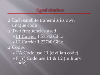  Each satellite transmits its own
unique code
 Two frequencies used
L1 Carrier 1.57542 GHz
L2 Carrier 1.22760 GHz
 Codes
CA Code use L1 (civilian code)
P (Y) Code use L1 & L2 (military
code)
 