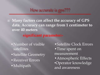  Many factors can affect the accuracy of GPS
data. Accuracy can range from 1 centimeter to
over 40 meters
significant parameter:-
•Number of visible
satellites
•Satellite Geometry
•Receiver Errors
•Multipath
•Satellite Clock Errors
•Time spent on
measurement
•Atmospheric Effects
•Operator knowledge
and awareness
 
