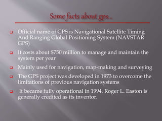  Official name of GPS is Navigational Satellite Timing
And Ranging Global Positioning System (NAVSTAR
GPS)
 It costs about $750 million to manage and maintain the
system per year
 Mainly used for navigation, map-making and surveying
 The GPS project was developed in 1973 to overcome the
limitations of previous navigation systems
 It became fully operational in 1994. Roger L. Easton is
generally credited as its inventor.
 