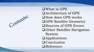 What is GPS
Architecture of GPS
How does GPS works
GPS Satellite Geometry
Sources of GPS Errors
Other Satellite Navigation
System
Applications
Conclusion
Reference
 