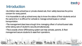•Aschildren take school bus or private shared cab, their safety becomes the prime
concern for everyparent.
•It is impossible to call up school every day to know the status of their students and at
the sametime it is difficult for schools to manage school busesor school
transportation.
•Themanagement does haveatough time managing afleet of school buses/ cabs
while taking care of student’s securitysimultaneously.
•Thisis exactly where GPStracking systemcanhelp schools, parents, & fleet
management secure students & easetheir operations.
Introduction
 