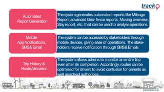 Trip History &
RouteAllocation
Automated
ReportGeneration
Mobile
AppNotifications,
SMS&Email
Thesystemallows admins to monitor an entire trip
even after its completion. Accordingly, routes canbe
optimised for drivers to avoid confusion for parents as
well asschool authorities.
The system can be accessed by stakeholders through
mobile devices, giving ease of operations. The stake-
holders receive notification through SMS&Emails
Thesystemgenerates automated reports like Mileage
Report, advanced Geo-fence reports, Moving overview,
Stayreport, etc. that canbe used to analyseoperations.
 