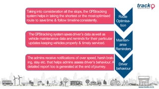 Driver
behaviour
Route
Optimisa-
tion
Takinginto consideration all the stops, the GPStracking
systemhelps in taking the shortest or the mostoptimised
route to savetime & follow timelineconsistently.
TheGPStracking systemsavesdriver’s data aswell as
vehicle maintenance data and reminds for their particular
updates keeping vehiclesproperly & timely serviced.
Mainten-
ance
Reminders
The admins receive notifications of over speed, harsh brak-
ing, stay etc. that helps admins assess driver’s behaviour. A
detailed report too is generated at the end ofjourney.
 