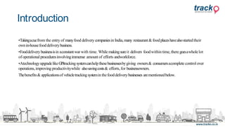 •Takingacuefrom the entry of manyfood deliverycompaniesin India,many restaurant& foodplaceshavealsostartedtheir
ownin-housefooddeliverybusiness.
•Fooddeliverybusinessisin aconstantwar with time. While makingsureit delivers foodwithin time, theregoesawholelot
of operationalproceduresinvolvingimmense amount of efforts andworkforce.
•AtechnologyupgradelikeGPStrackingsystemcanhelp thesebusinessesbygiving owners& consumersacomplete control over
operations,improving productivitywhile alsosavingcosts& efforts, for businessowners.
Thebenefits& applicationsof vehicletrackingsystemin thefooddeliverybusinesses arementionedbelow.
Introduction
 