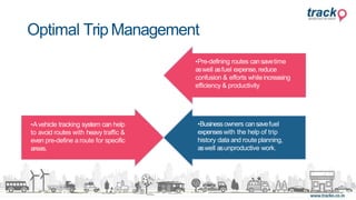 •AGPSor vehicle tracking
systemsfirstly helps to choose
the shortest or the mostefficient
route while deliveringfood.
•Avehicle tracking system can help
to avoid routes with heavy traffic &
even pre-define a route for specific
areas.
•Pre-defining routes cansavetime
aswell asfuel expense, reduce
confusion & efforts whileincreasing
efficiency & productivity
•Businessowners cansavefuel
expenseswith the help of trip
history data and route planning,
aswell asunproductive work.
Optimal Trip Management
 