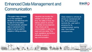 •Thesystemhelps managers
to run the operations
efficiently and effectivelywith
its data & functionalities.
•Theautomatically uploaded
data is maintained by the
system& canbe usedfor
analysis or billing accurately.
•Asadmin canmonitor the
vehicles ‘Live’ and all the
time, the safety of food, the
delivery person & and that
of vehicles canbepreserved.
•Also,drivers canbe
communicated in caseof any
need, and vice versa.Thus
work operations canbedone
efficiently by such2-
way communication.
•Data related to vehicles &
drivers is maintained with
the GPS tracking & it
reminds the user well in
advance for its
update/renewal, saving
user from further
consequences.
EnhancedDataManagement and
Communication
 