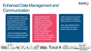 •In caseof battery power-cut
or lossof network, thedevices
are equipped with internal
battery & memory backup
that records the activity of
vehicles and uploads it to the
server when network restores.
•Theautomatically uploaded
data canbe analyzed and used
for taking businessdecisions
•Sub-managers canbe
assignedto monitor &
operate aset of vehicles
depending on their routes
through avehicle tracking
system,thus reducing
workload on single
admin.Theaccesscanbe
limited to admin set
functionalities of thesystem,
thus the security of system&
its data canbe preserved.
•With the help of automated
data & digital time keeping,
billing accuracyismaintained.
•Also,order dispatch timing
canbe helpful to avoid or
resolve consumer issues.
EnhancedDataManagement and
Communication
 