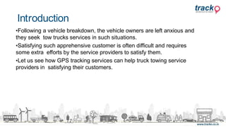 •Following a vehicle breakdown, the vehicle owners are left anxious and
they seek tow trucks services in such situations.
•Satisfying such apprehensive customer is often difficult and requires
some extra efforts by the service providers to satisfy them.
•Let us see how GPS tracking services can help truck towing service
providers in satisfying their customers.
Introduction
 