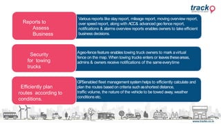 Efficiently plan
routes according to
conditions.
Reports to
Assess
Business
Security
for towing
trucks
GPSenabled fleet management systemhelps to efficiently calculate and
plan the routes basedon criteria such asshortest distance,
traffic volume, the nature of the vehicle to be towed away, weather
conditions etc.
Ageo-fence feature enables towing truck owners to mark avirtual
fence on the map. When towing trucks enters or leavestheseareas,
admins & owners receive notifications of the sameeverytime
Various reports like stayreport, mileage report, moving overview report,
over speedreport, along with ACC& advanced geofence report,
notifications & alarms overview reports enables owners to take efficient
business decisions.
 
