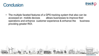 Conclusion
• The multiple faceted features of a GPS tracking system that also can be
accessed on mobile devices allows businesses to improve their
operations and enhance customer experience & enhance the business
providing greater ROI.
 