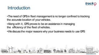 •Theneed of GPSin fleet management is no longer confined to tracking
the accurate location of yourvehicles.
•Along with it, GPSproves to be an assistancein managing
the efficiency of the fleet ofvehicles.
•Wediscussthe major reasonswhy your businessneeds to use GPS
Introduction
 