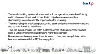 • Thevehicle tracking systemhelps to monitor & manage delivery vehiclesefficiently
and in atime-constraint work model. It also helps businessesassesstheir
shortcomings, aswell asidentify opportunities for upscaling.
• Thesystemshelp in anticipating forthcoming issuesand solve them before hand and
also communicate it to thedrivers.
• Thus,the systemensures top notch customer service while saving money onfuel
costs & vehicle maintenance and making more trips eachday.
• Businessescanalso enjoy easeof use, increased orders, cost saving & take better
businessdecisions with the GPStrackingsystem.
 