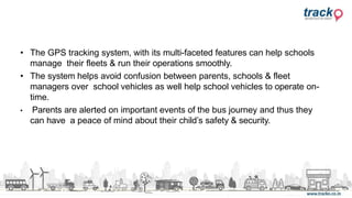 • The GPS tracking system, with its multi-faceted features can help schools
manage their fleets & run their operations smoothly.
• The system helps avoid confusion between parents, schools & fleet
managers over school vehicles as well help school vehicles to operate on-
time.
• Parents are alerted on important events of the bus journey and thus they
can have a peace of mind about their child’s safety & security.
 
