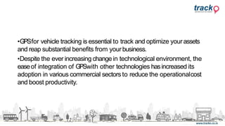 •GPSfor vehicle tracking is essential to track and optimize yourassets
and reap substantial benefits from yourbusiness.
•Despite the ever increasing changein technological environment, the
easeof integration of GPSwith other technologies hasincreased its
adoption in various commercial sectors to reduce the operationalcost
and boost productivity.
 